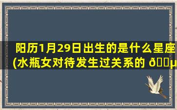 阳历1月29日出生的是什么星座(水瓶女对待发生过关系的 🌵 男人)